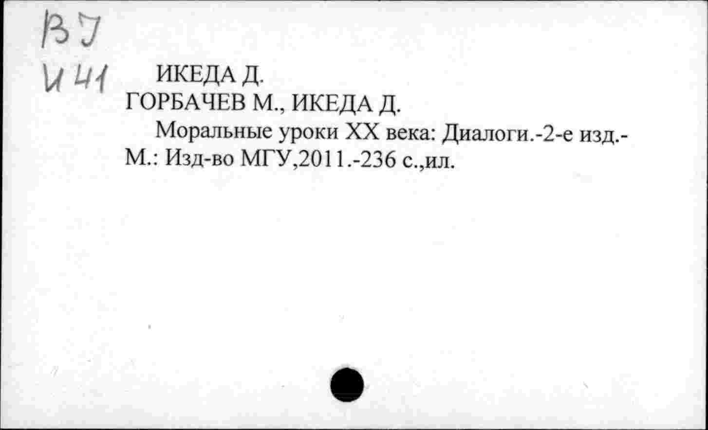 ﻿Ь'З
V/ Щ ИКЕДАД.
ГОРБАЧЕВ М., ИКЕДА Д.
Моральные уроки XX века: Диалоги.-2-е изд.-М.: Изд-во МГУ,2011.-236 с.,ил.